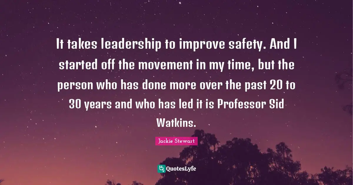 Jackie Stewart Quotes: "It takes leadership to improve safety. And I started off the movement in my time, but the person who has done more over the past 20 to 30 years and who has led it is Professor Sid Watkins."
