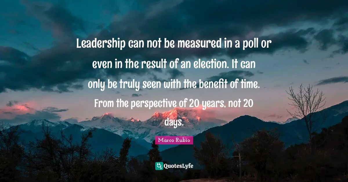 Leadership can not be measured in a poll or even in the result of an election. It can only be truly seen with the benefit of time. From the perspective of 20 years, not 20 days.