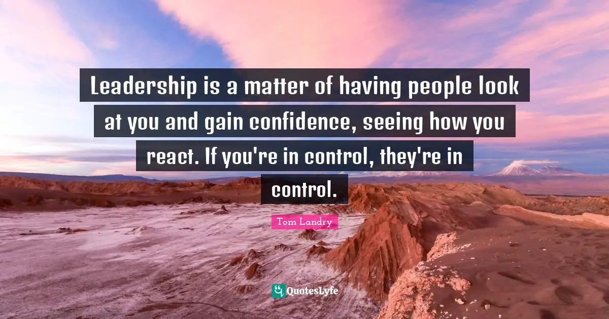 Leadership is a matter of having people look at you and gain confidence, seeing how you react. If you're in control, they're in control.