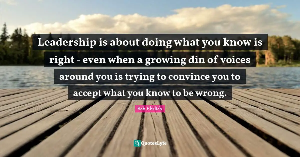 Leadership is about doing what you know is right - even when a growing din of voices around you is trying to convince you to accept what you know to be wrong.