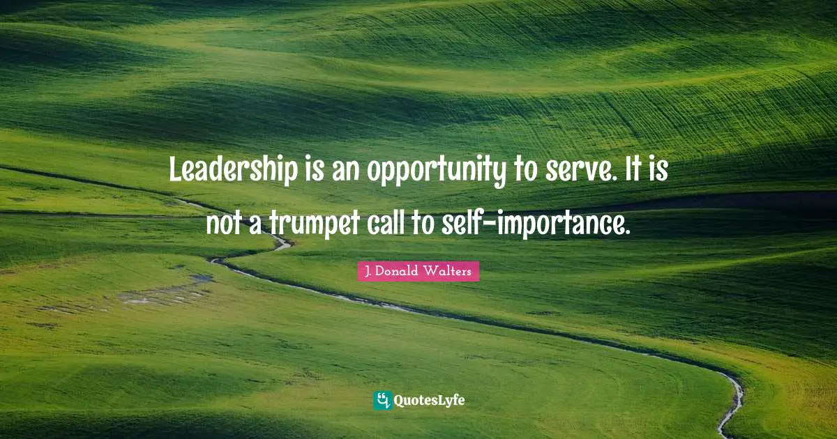 Leadership is an opportunity to serve. It is not a trumpet call to self-importance.