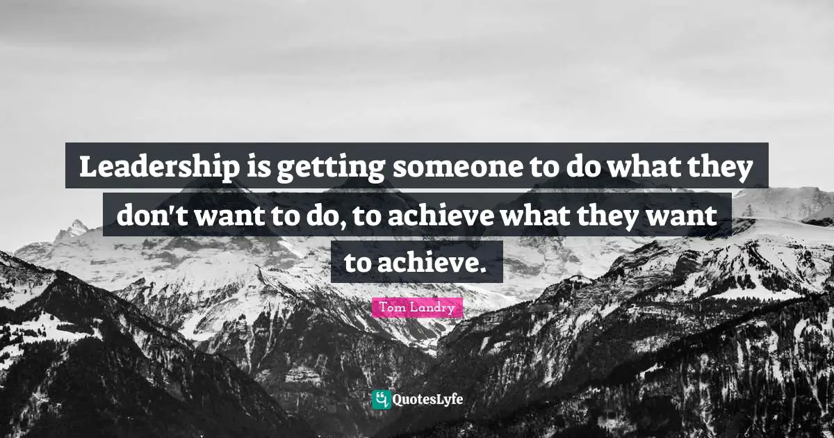 Leadership is getting someone to do what they don't want to do, to achieve what they want to achieve.