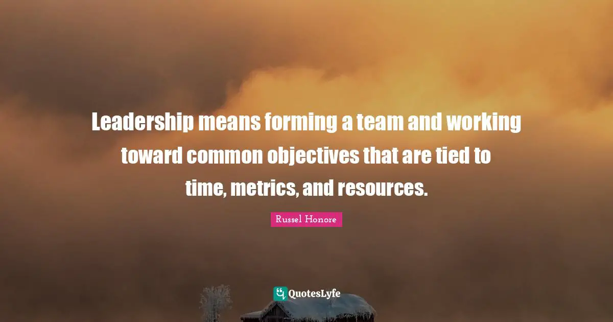 Leadership means forming a team and working toward common objectives that are tied to time, metrics, and resources.