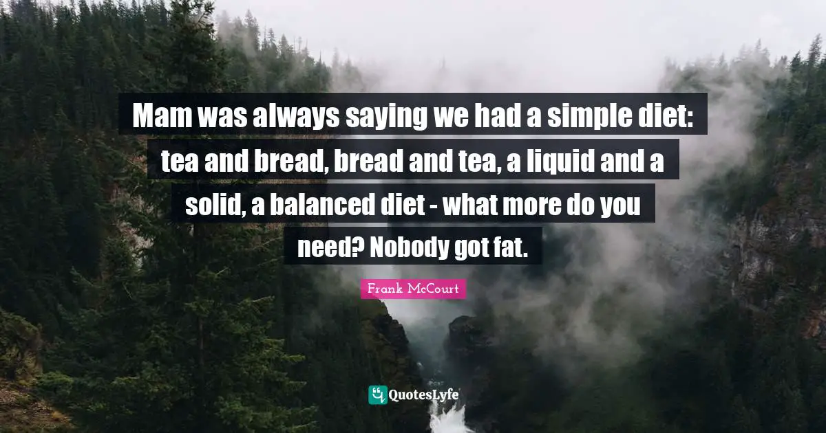 Mam was always saying we had a simple diet: tea and bread, bread and tea, a liquid and a solid, a balanced diet - what more do you need? Nobody got fat.