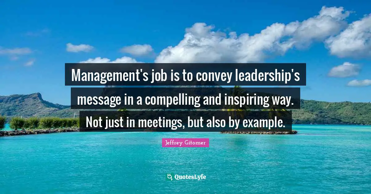 Management's job is to convey leadership's message in a compelling and inspiring way. Not just in meetings, but also by example.