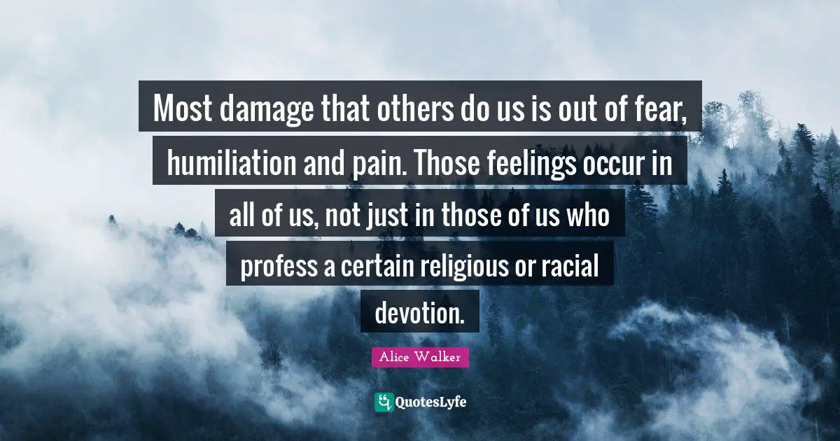 Most damage that others do us is out of fear, humiliation and pain. Those feelings occur in all of us, not just in those of us who profess a certain religious or racial devotion.
