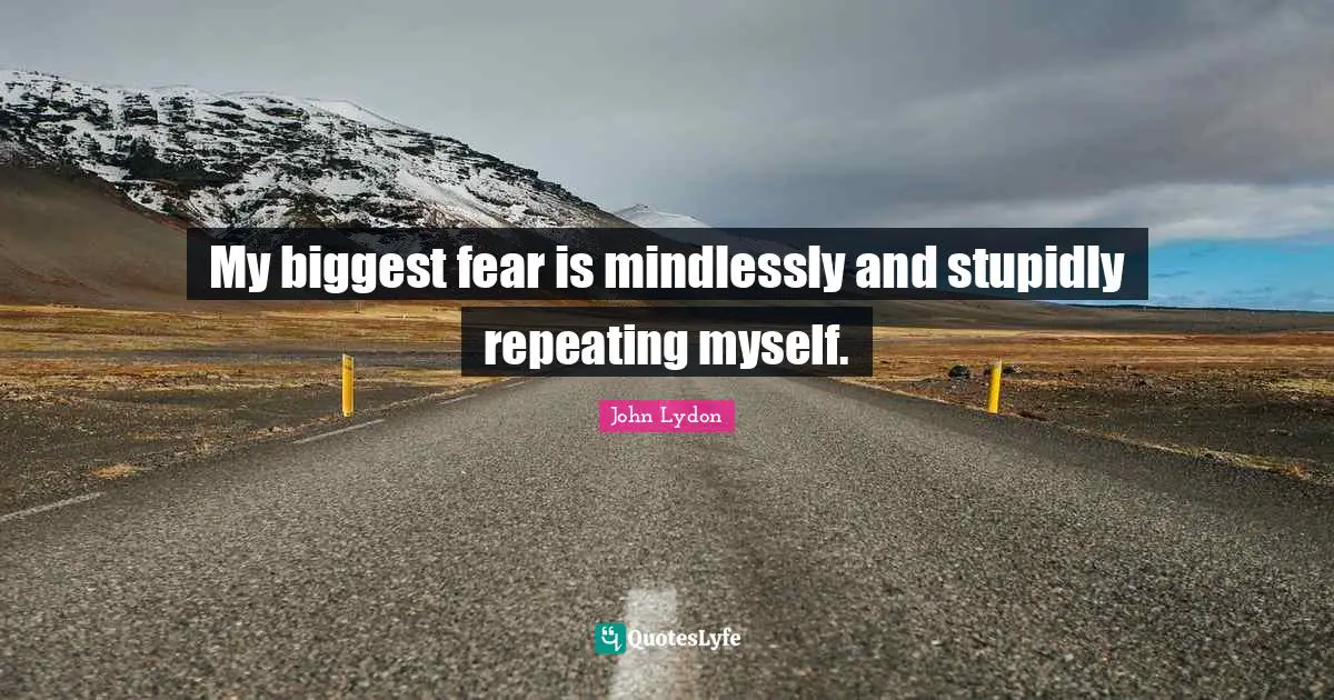 My biggest fear is mindlessly and stupidly repeating myself.