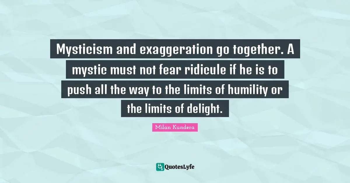 Mysticism and exaggeration go together. A mystic must not fear ridicule if he is to push all the way to the limits of humility or the limits of delight.