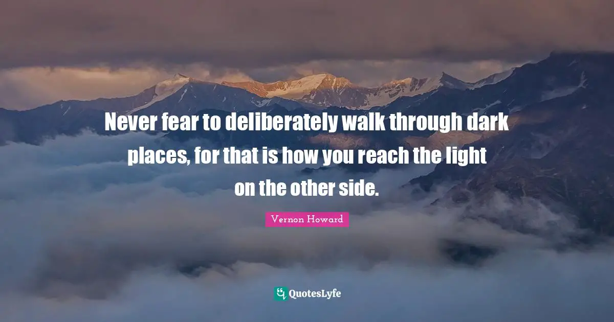 Never fear to deliberately walk through dark places, for that is how you reach the light on the other side.