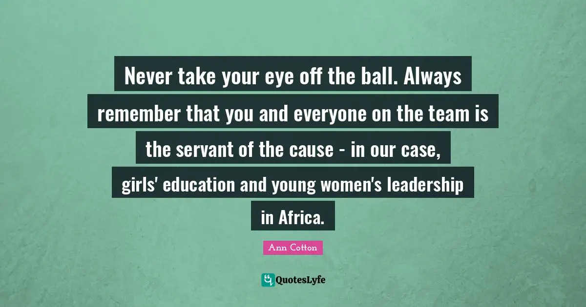 Never take your eye off the ball. Always remember that you and everyone on the team is the servant of the cause - in our case, girls' education and young women's leadership in Africa.