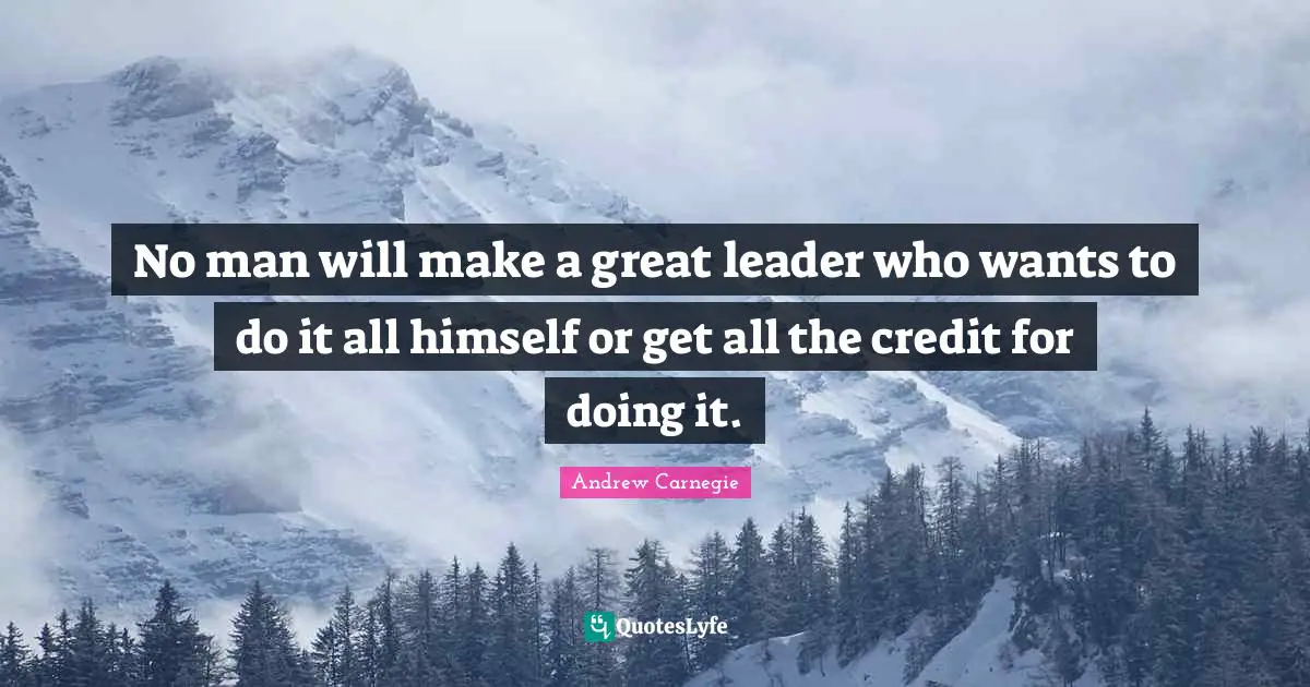 Leader Quotes: "No man will make a great leader who wants to do it all himself or get all the credit for doing it."