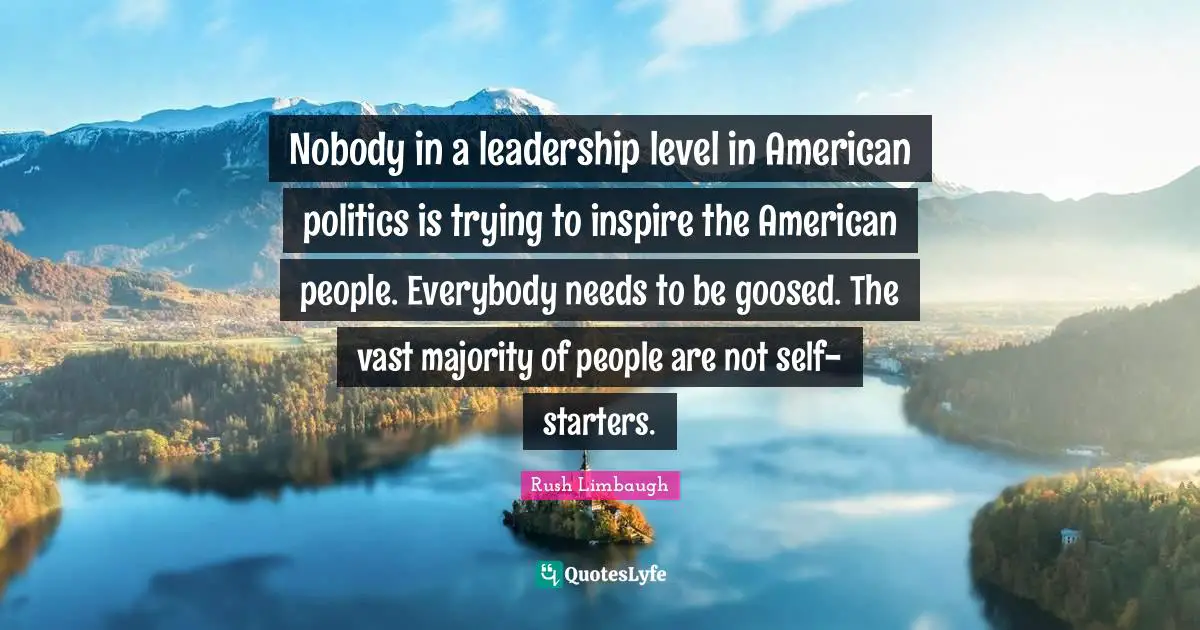 Nobody in a leadership level in American politics is trying to inspire the American people. Everybody needs to be goosed. The vast majority of people are not self-starters.