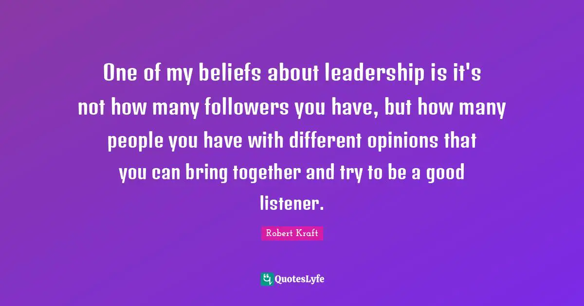 One of my beliefs about leadership is it's not how many followers you have, but how many people you have with different opinions that you can bring together and try to be a good listener.