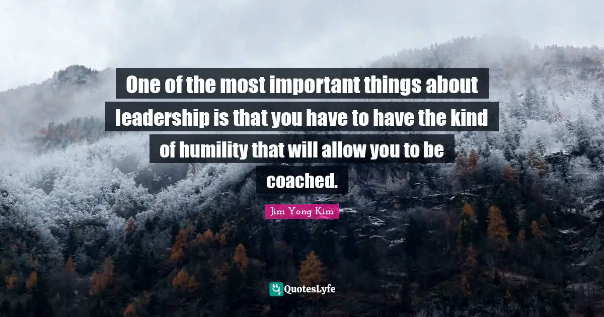 One of the most important things about leadership is that you have to have the kind of humility that will allow you to be coached.
