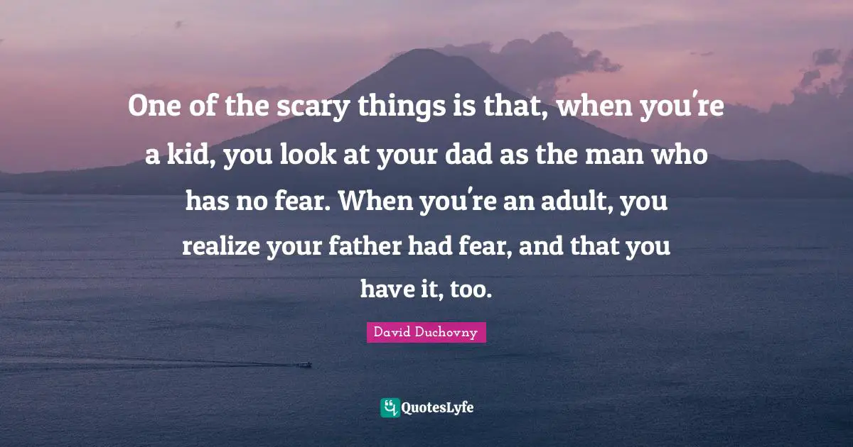 One of the scary things is that, when you're a kid, you look at your dad as the man who has no fear. When you're an adult, you realize your father had fear, and that you have it, too.