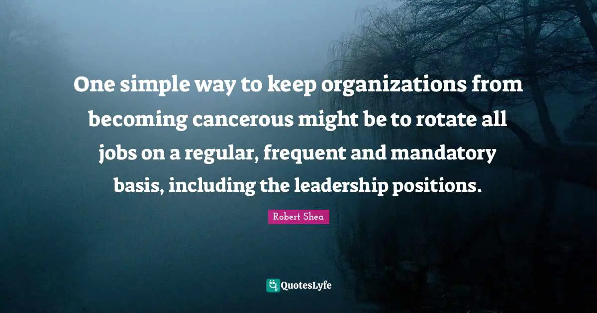 One simple way to keep organizations from becoming cancerous might be to rotate all jobs on a regular, frequent and mandatory basis, including the leadership positions.