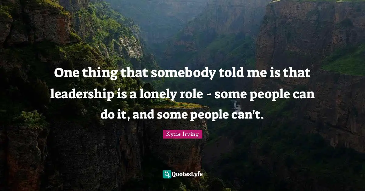 One thing that somebody told me is that leadership is a lonely role - some people can do it, and some people can't.