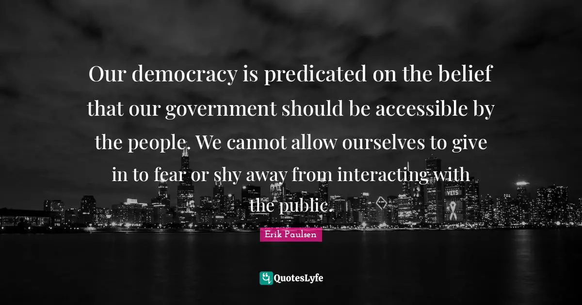 Our democracy is predicated on the belief that our government should be accessible by the people. We cannot allow ourselves to give in to fear or shy away from interacting with the public.