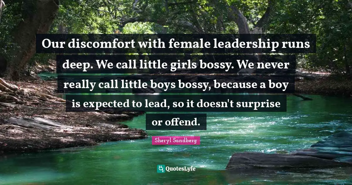 Our discomfort with female leadership runs deep. We call little girls bossy. We never really call little boys bossy, because a boy is expected to lead, so it doesn't surprise or offend.