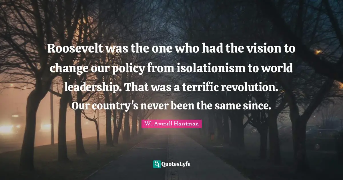 Roosevelt was the one who had the vision to change our policy from isolationism to world leadership. That was a terrific revolution. Our country's never been the same since.