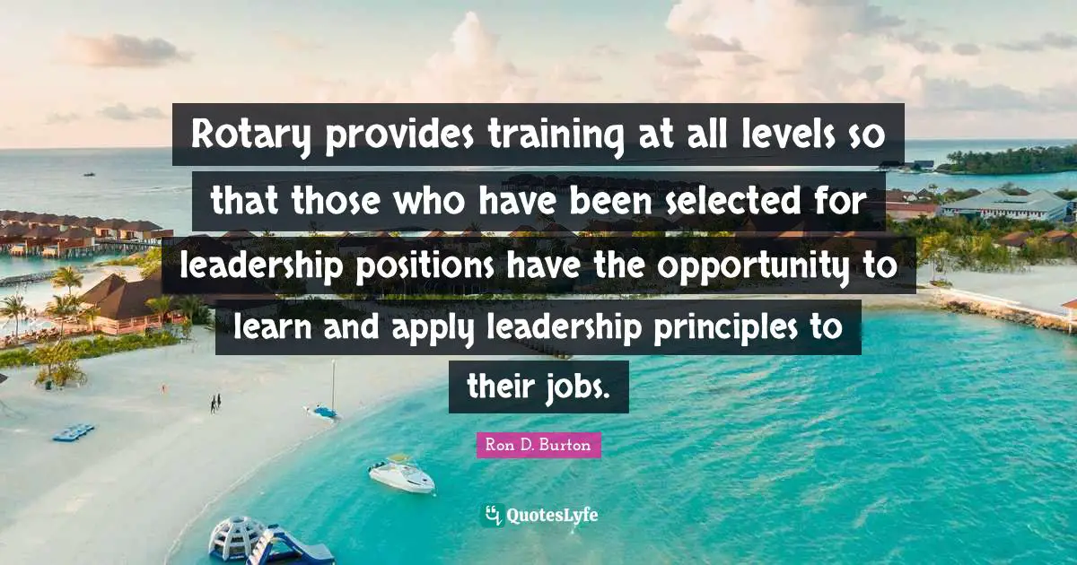 Ron D. Burton Quotes: "Rotary provides training at all levels so that those who have been selected for leadership positions have the opportunity to learn and apply leadership principles to their jobs."