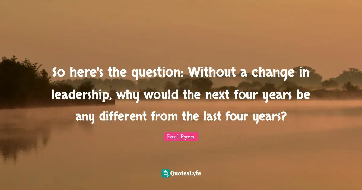 Paul Ryan Quotes: "So here's the question: Without a change in leadership, why would the next four years be any different from the last four years?"