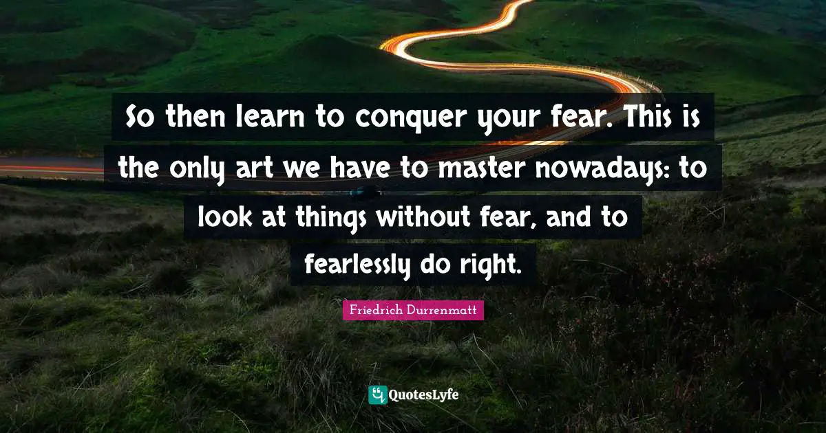 So then learn to conquer your fear. This is the only art we have to master nowadays: to look at things without fear, and to fearlessly do right.
