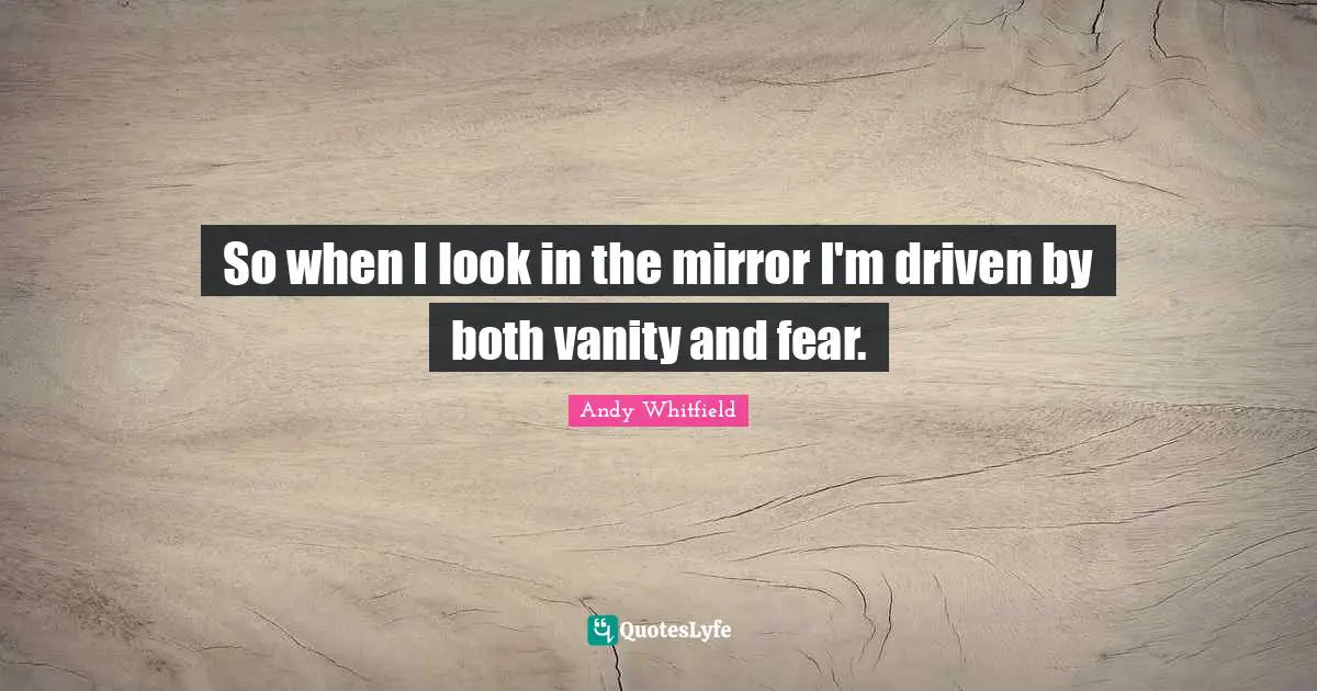 So when I look in the mirror I'm driven by both vanity and fear.
