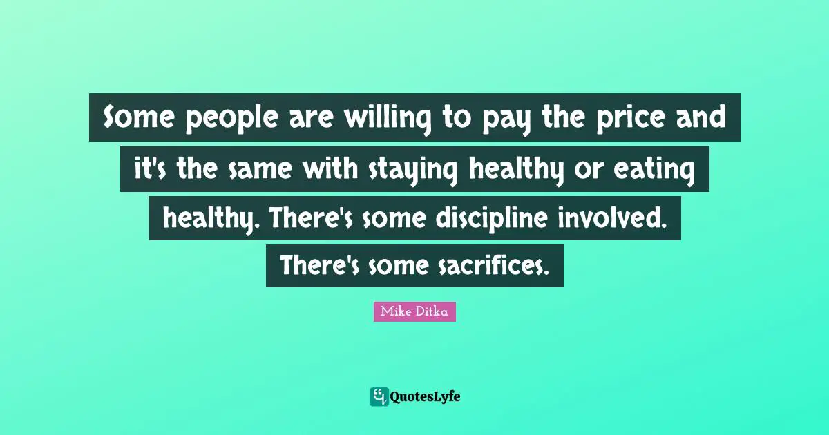 Some people are willing to pay the price and it's the same with staying healthy or eating healthy. There's some discipline involved. There's some sacrifices.
