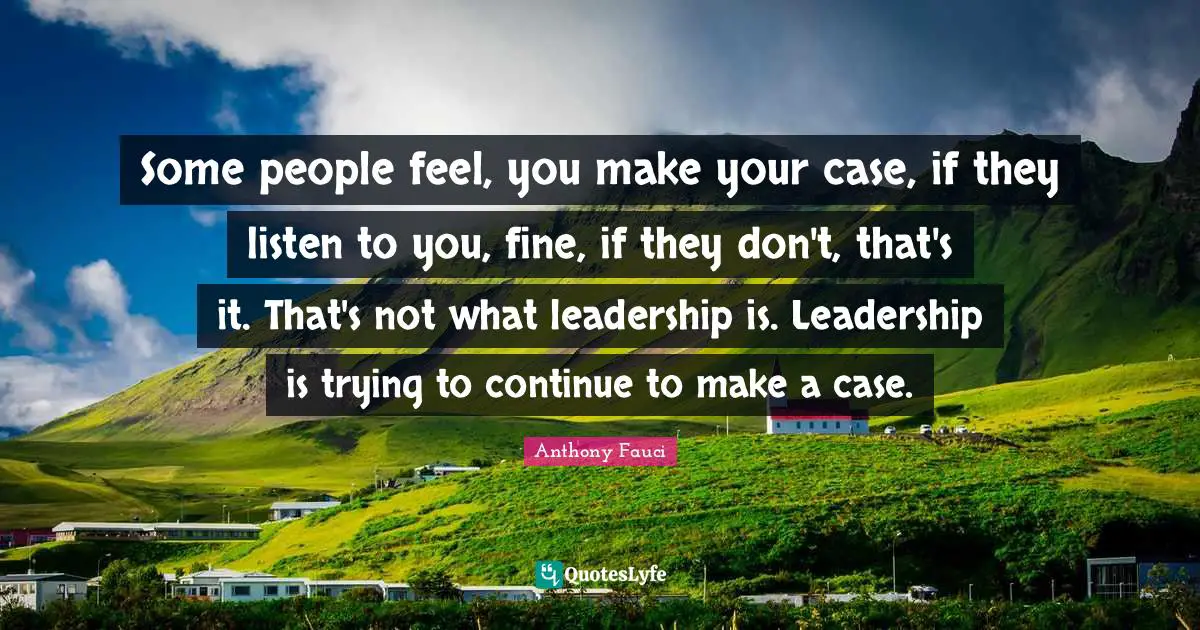 Some people feel, you make your case, if they listen to you, fine, if they don't, that's it. That's not what leadership is. Leadership is trying to continue to make a case.