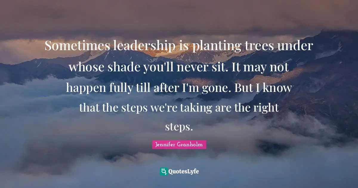 Sometimes leadership is planting trees under whose shade you'll never sit. It may not happen fully till after I'm gone. But I know that the steps we're taking are the right steps.