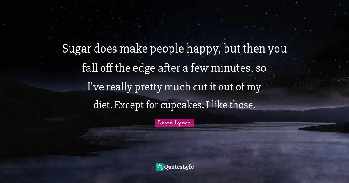 Sugar does make people happy, but then you fall off the edge after a few minutes, so I've really pretty much cut it out of my diet. Except for cupcakes. I like those.