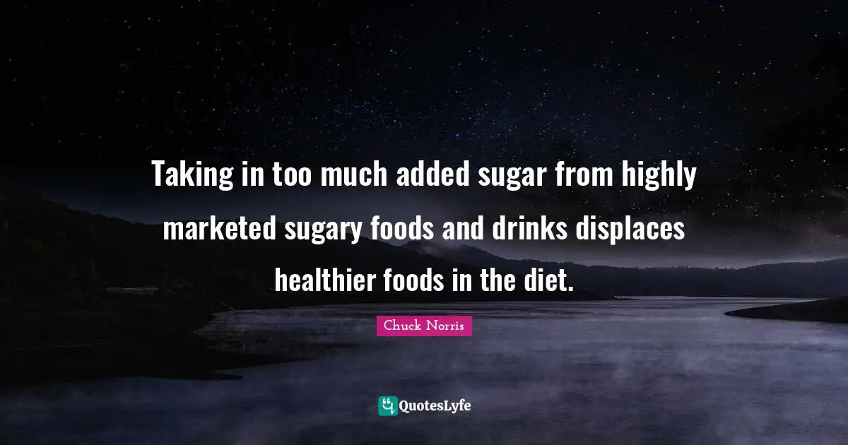 Chuck Norris Quotes: "Taking in too much added sugar from highly marketed sugary foods and drinks displaces healthier foods in the diet."