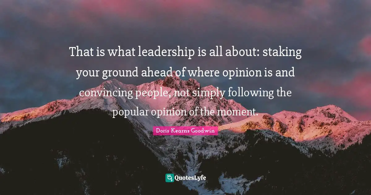 That is what leadership is all about: staking your ground ahead of where opinion is and convincing people, not simply following the popular opinion of the moment.