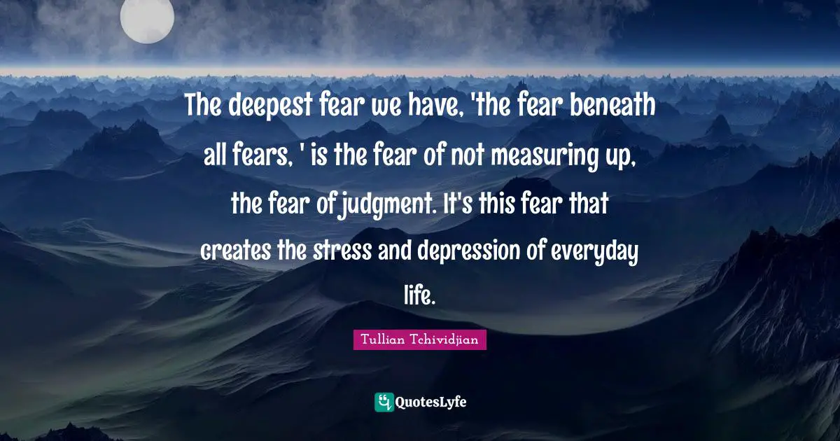 The deepest fear we have, 'the fear beneath all fears, ' is the fear of not measuring up, the fear of judgment. It's this fear that creates the stress and depression of everyday life.