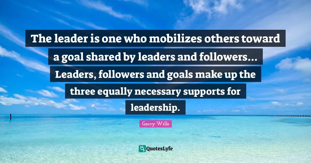 The leader is one who mobilizes others toward a goal shared by leaders and followers... Leaders, followers and goals make up the three equally necessary supports for leadership.