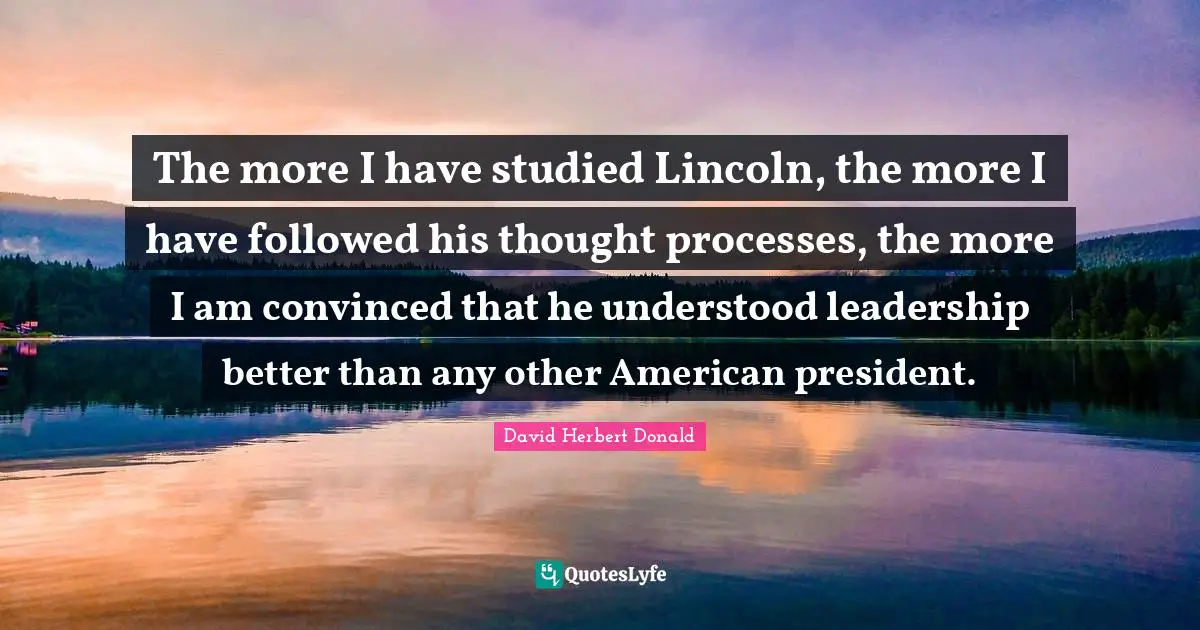 The more I have studied Lincoln, the more I have followed his thought processes, the more I am convinced that he understood leadership better than any other American president.