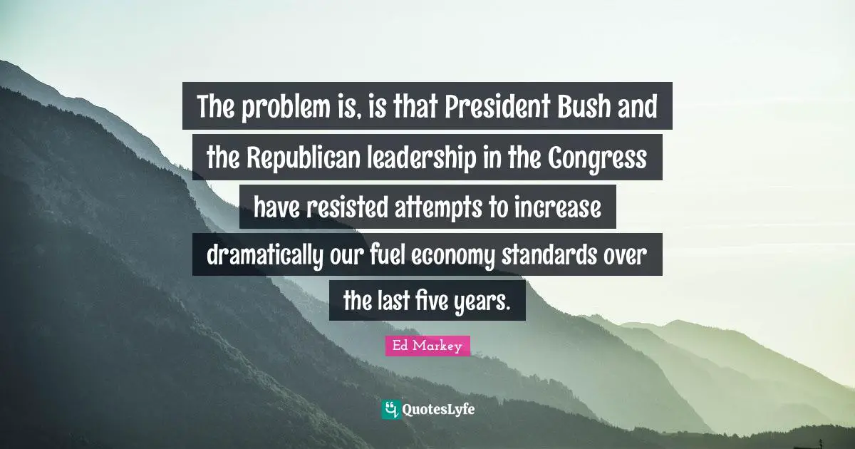The problem is, is that President Bush and the Republican leadership in the Congress have resisted attempts to increase dramatically our fuel economy standards over the last five years.