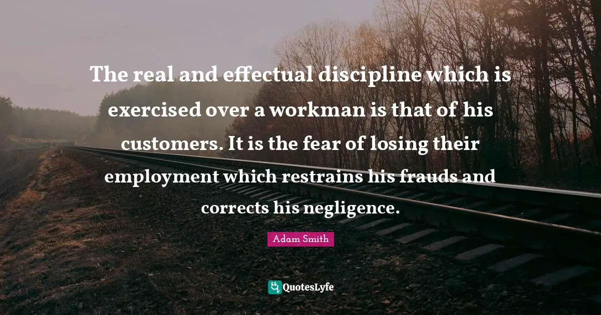 The real and effectual discipline which is exercised over a workman is that of his customers. It is the fear of losing their employment which restrains his frauds and corrects his negligence.