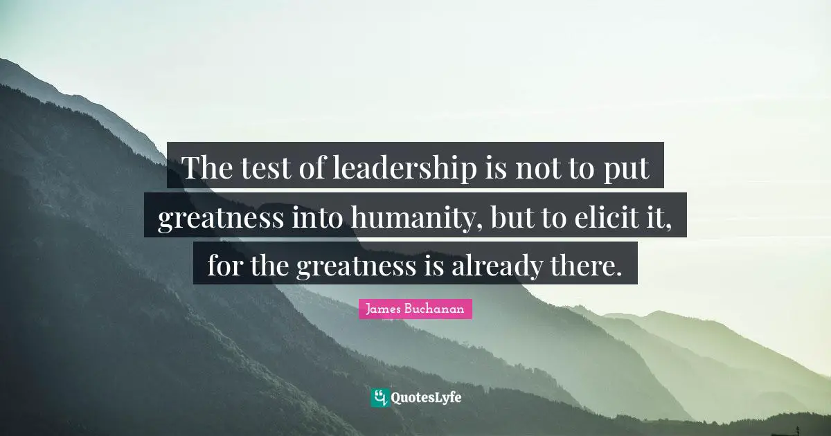 The test of leadership is not to put greatness into humanity, but to elicit it, for the greatness is already there.