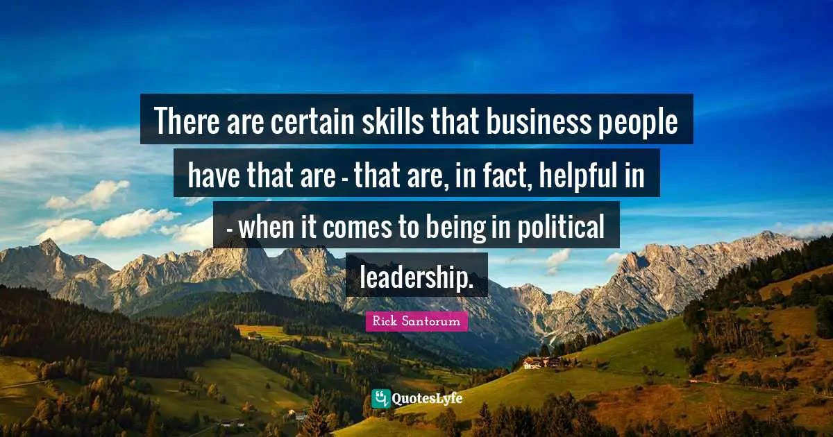 Rick Santorum Quotes: "There are certain skills that business people have that are - that are, in fact, helpful in - when it comes to being in political leadership."