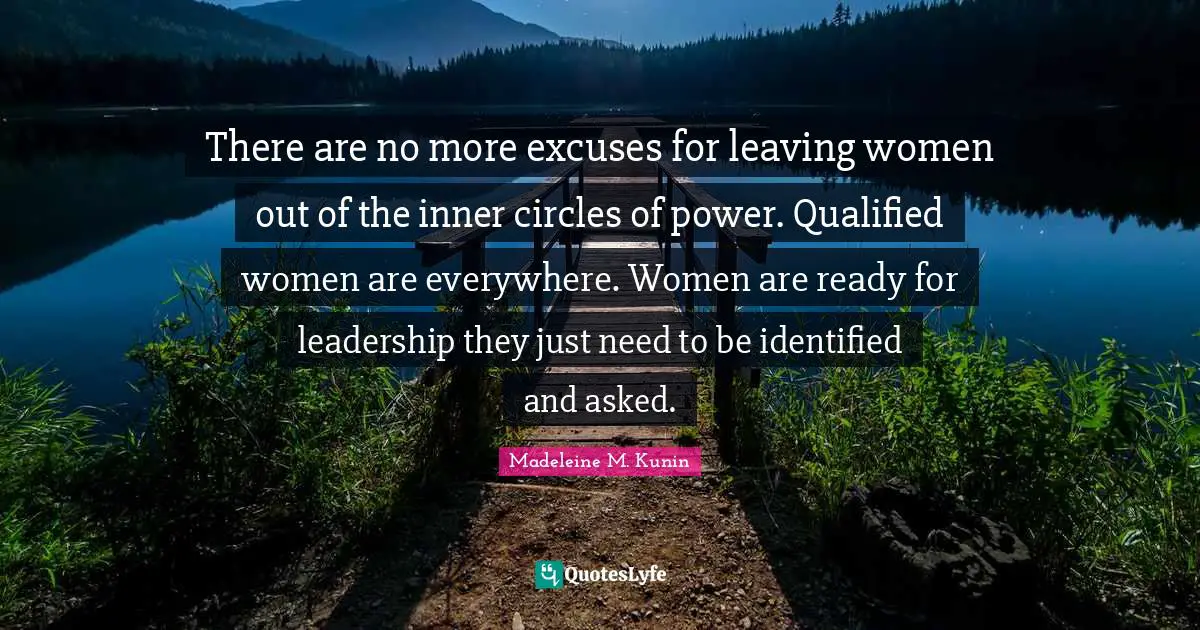 There are no more excuses for leaving women out of the inner circles of power. Qualified women are everywhere. Women are ready for leadership they just need to be identified and asked.