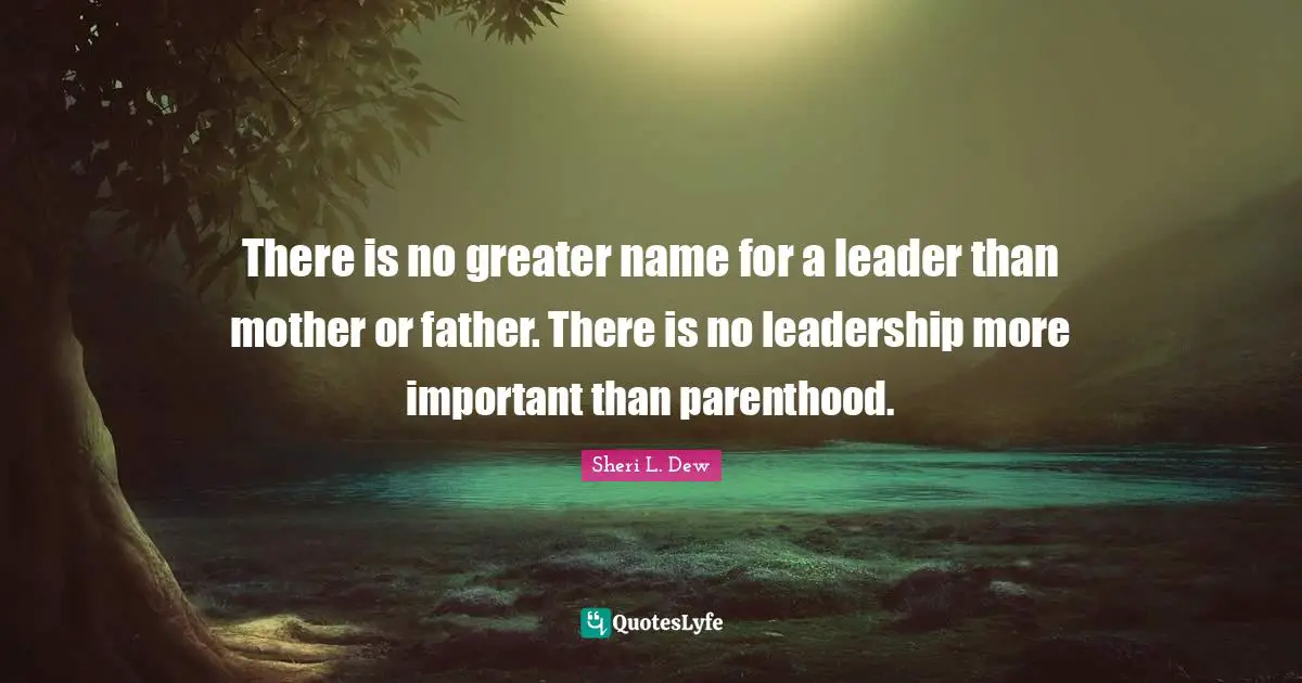 There is no greater name for a leader than mother or father. There is no leadership more important than parenthood.