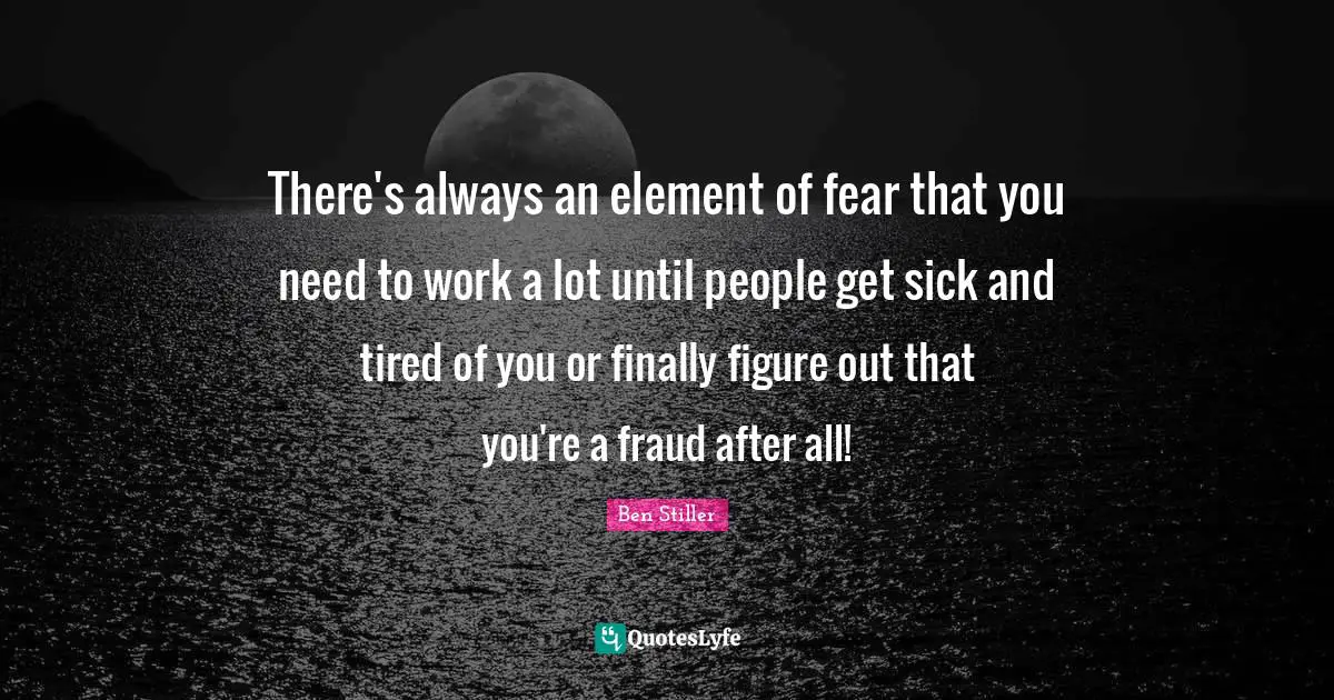 There's always an element of fear that you need to work a lot until people get sick and tired of you or finally figure out that you're a fraud after all!