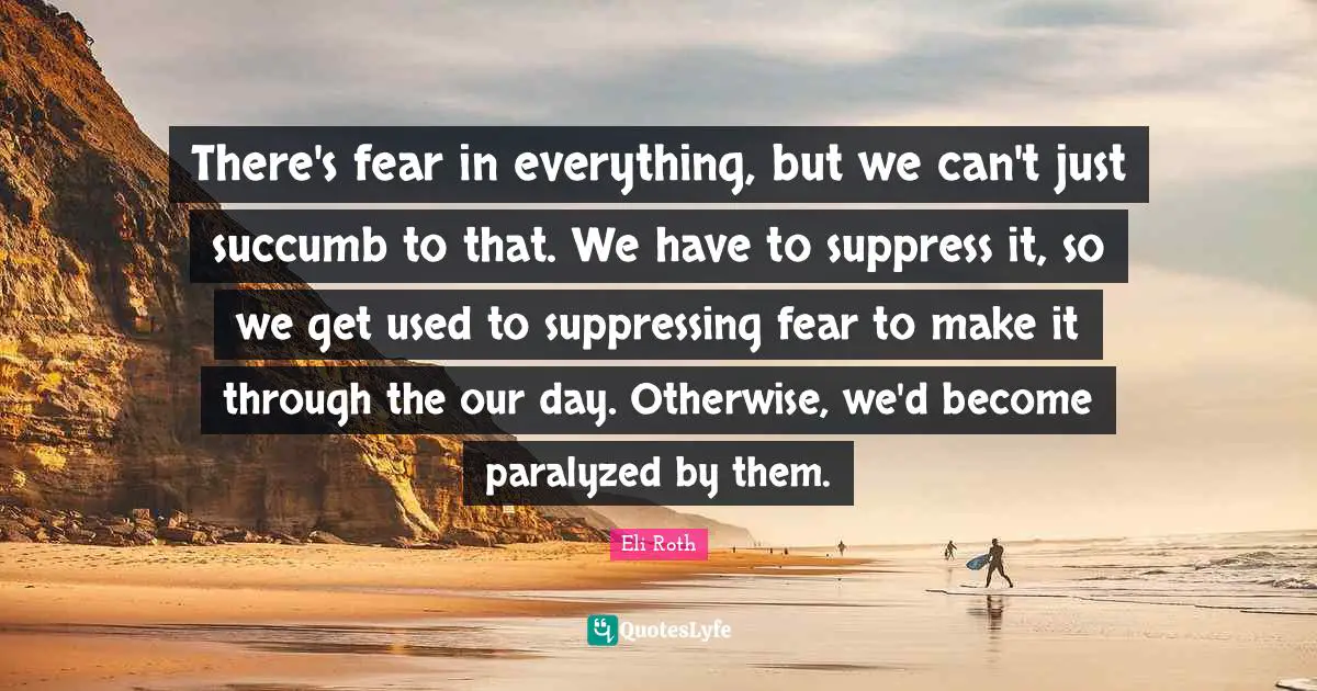 Eli Roth Quotes: "There's fear in everything, but we can't just succumb to that. We have to suppress it, so we get used to suppressing fear to make it through the our day. Otherwise, we'd become paralyzed by them."