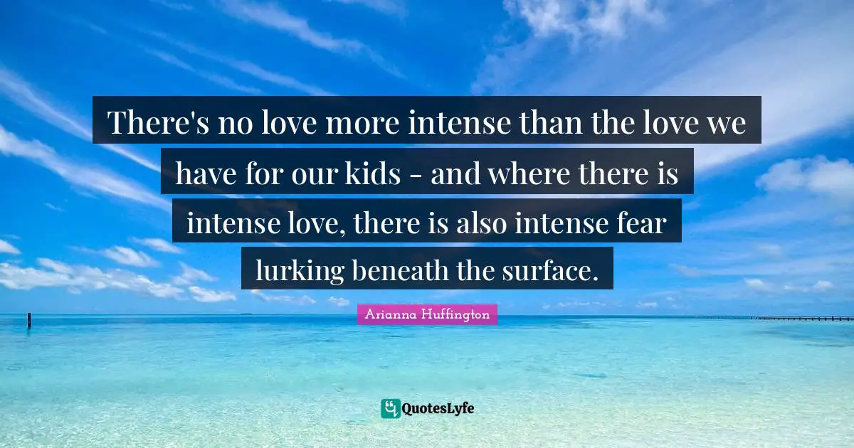 Arianna Huffington Quotes: "There's no love more intense than the love we have for our kids - and where there is intense love, there is also intense fear lurking beneath the surface."