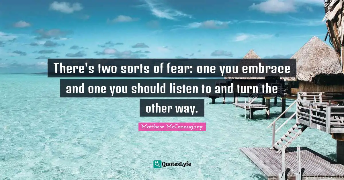 There's two sorts of fear: one you embrace and one you should listen to and turn the other way.