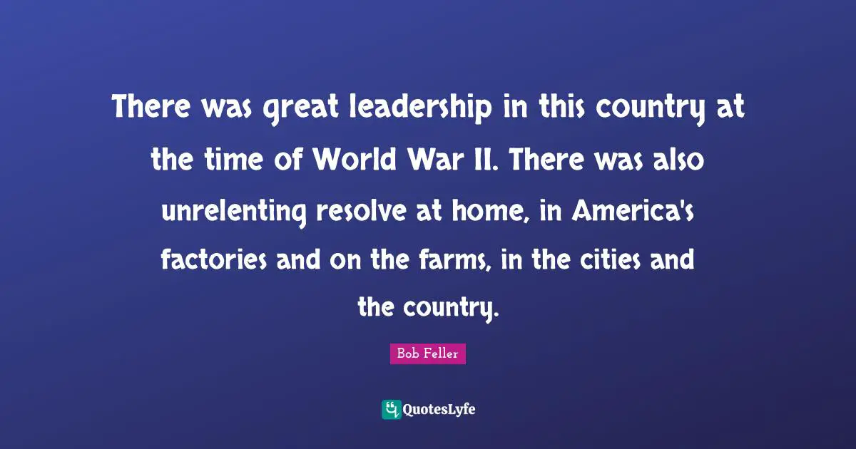 There was great leadership in this country at the time of World War II. There was also unrelenting resolve at home, in America's factories and on the farms, in the cities and the country.