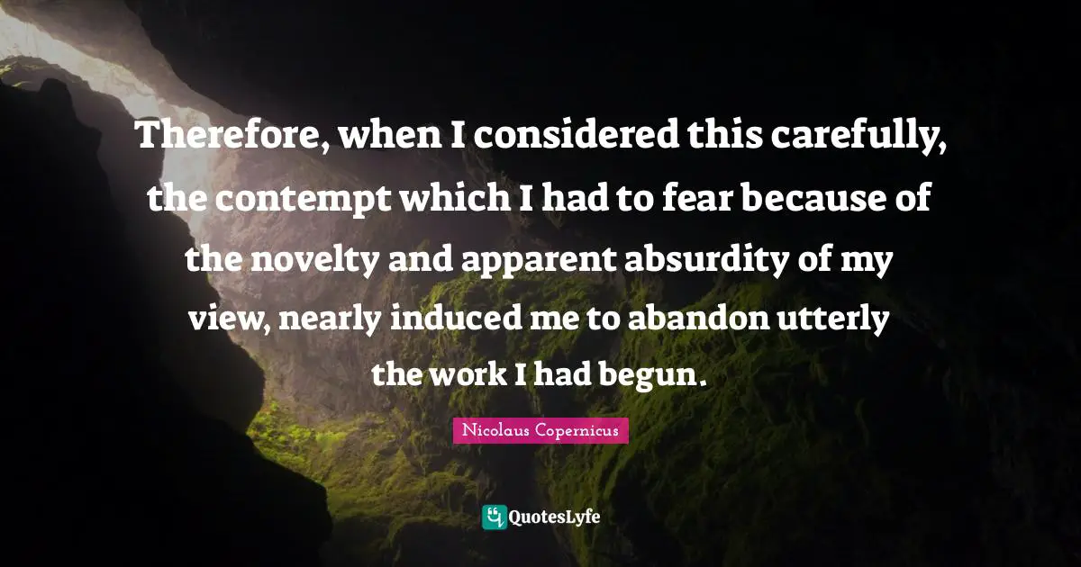 Therefore, when I considered this carefully, the contempt which I had to fear because of the novelty and apparent absurdity of my view, nearly induced me to abandon utterly the work I had begun.