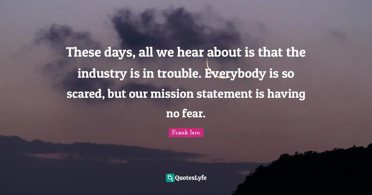 These days, all we hear about is that the industry is in trouble. Everybody is so scared, but our mission statement is having no fear.